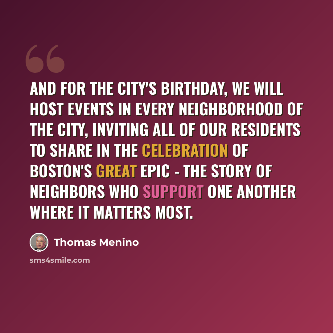 “And for the city's birthday, we will host events in every neighborhood of the city, inviting all of our residents to share in the celebration of Boston's great epic - the story of neighbors who support one another where it matters most.” quote by Thomas Menino