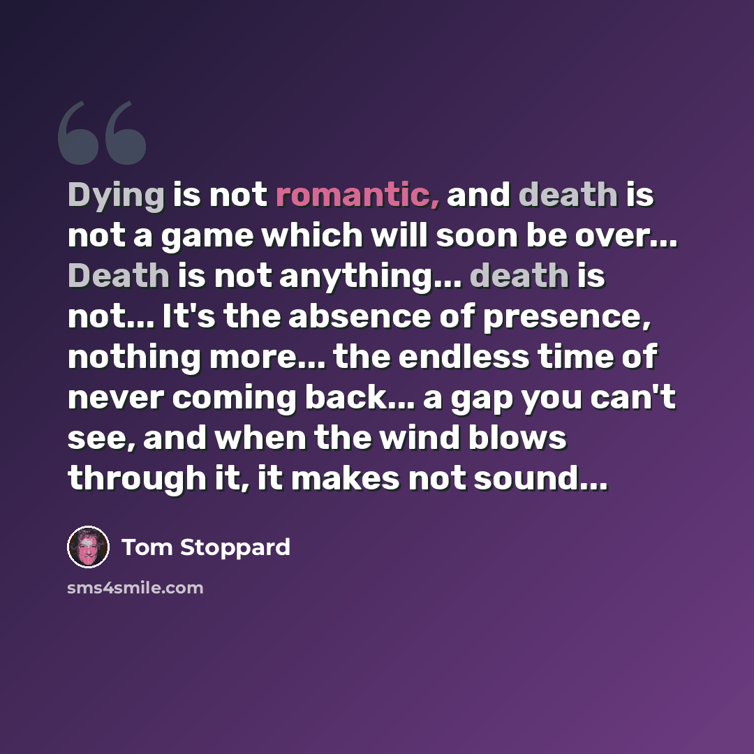 “Dying is not romantic, and death is not a game which will soon be over... Death is not anything... death is not... It's the absence of presence, nothing more... the endless time of never coming back... a gap you can't see, and when the wind blows through it, it makes not sound...” quote by Tom Stoppard