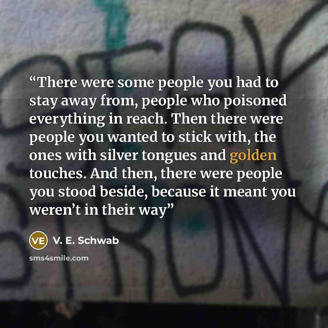 “There were some people you had to stay away from, people who poisoned everything in reach. Then there were people you wanted to stick with, the ones with silver tongues and golden touches. And then, there were people you stood beside, because it meant you weren’t in their way” quote by V. E. Schwab