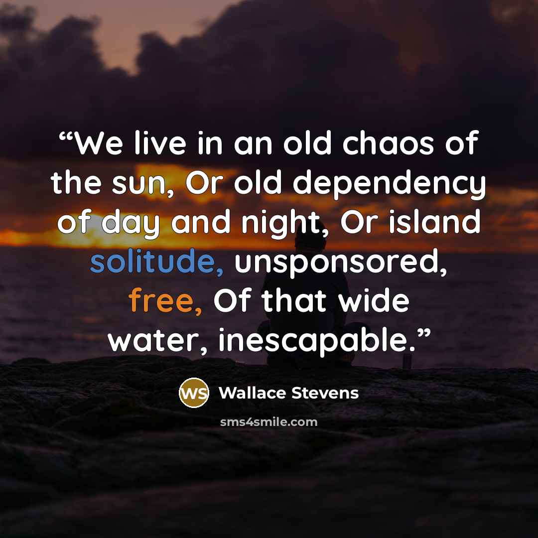 “We live in an old chaos of the sun, Or old dependency of day and night, Or island solitude, unsponsored, free, Of that wide water, inescapable.” quote by Wallace Stevens