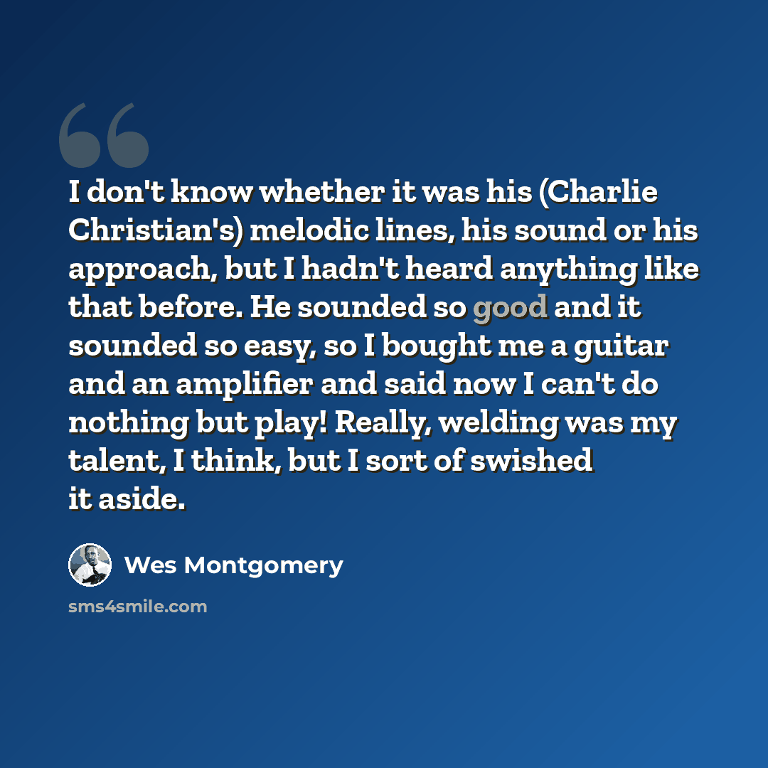 “I don't know whether it was his (Charlie Christian's) melodic lines, his sound or his approach, but I hadn't heard anything like that before. He sounded so good and it sounded so easy, so I bought me a guitar and an amplifier and said now I can't do nothing but play! Really, welding was my talent…” quote by Wes Montgomery