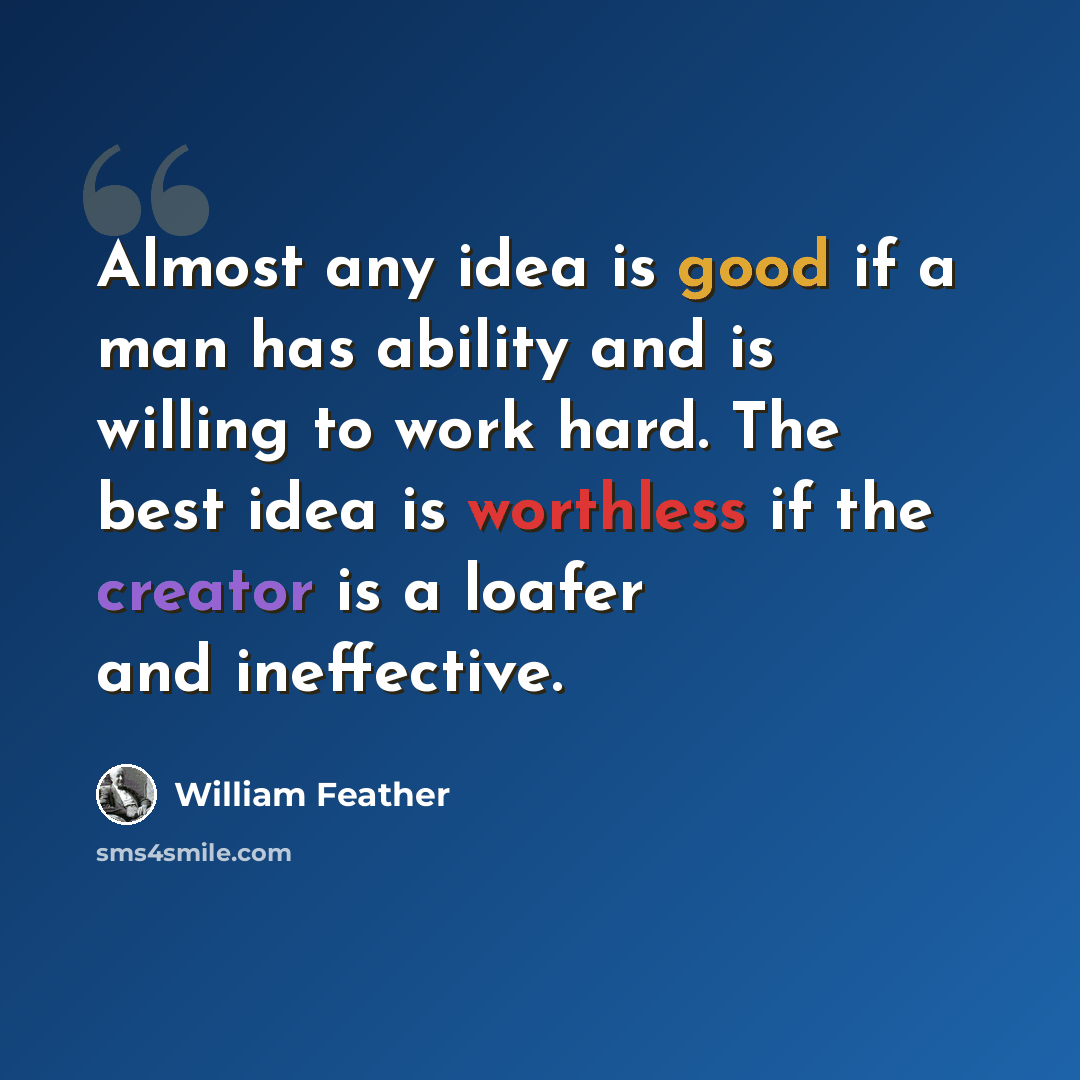 “Almost any idea is good if a man has ability and is willing to work hard. The best idea is worthless if the creator is a loafer and ineffective.” quote by William Feather