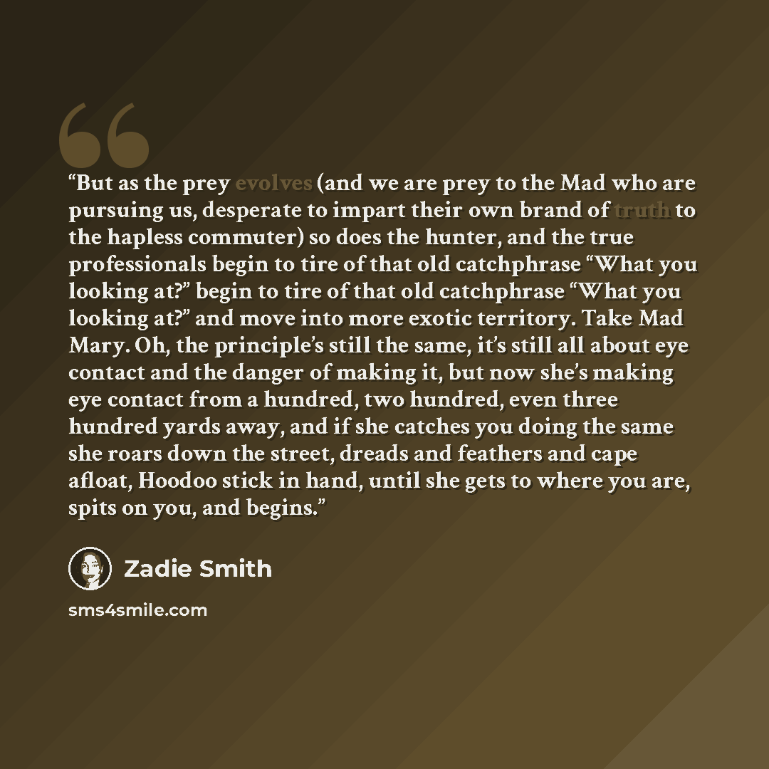 “But as the prey evolves (and we are prey to the Mad who are pursuing us, desperate to impart their own brand of truth to the hapless commuter) so does the hunter, and the true professionals begin to tire of that old catchphrase “What you looking at?” begin to tire of that old catchphrase “What you…” quote by Zadie Smith