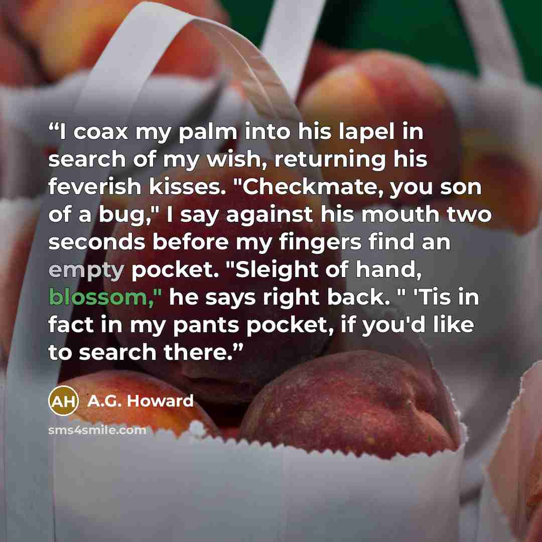 “I coax my palm into his lapel in search of my wish, returning his feverish kisses. "Checkmate, you son of a bug," I say against his mouth two seconds before my fingers find an empty pocket. "Sleight of hand, blossom," he says right back. " 'Tis in fact in my pants pocket, if you'd like to search…” quote by A.G. Howard