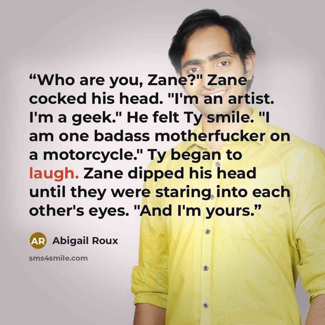 “Who are you, Zane?" Zane cocked his head. "I'm an artist. I'm a geek." He felt Ty smile. "I am one badass motherfucker on a motorcycle." Ty began to laugh. Zane dipped his head until they were staring into each other's eyes. "And I'm yours.” quote by Abigail Roux