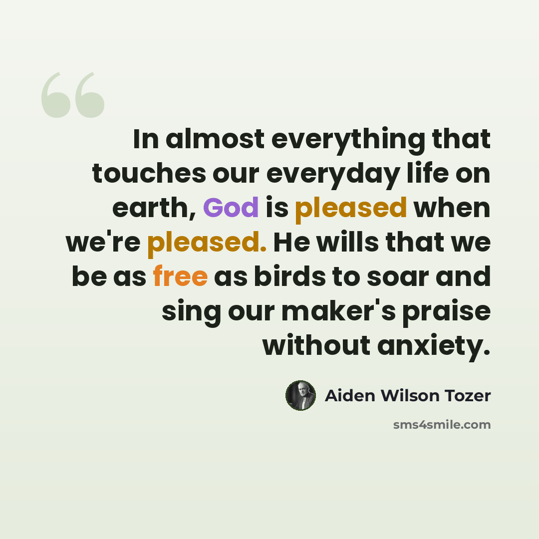 “In almost everything that touches our everyday life on earth, God is pleased when we're pleased. He wills that we be as free as birds to soar and sing our maker's praise without anxiety.” quote by Aiden Wilson Tozer