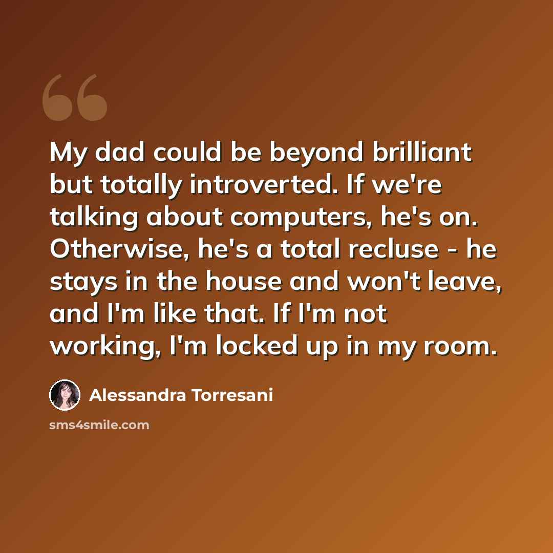 “My dad could be beyond brilliant but totally introverted. If we're talking about computers, he's on. Otherwise, he's a total recluse - he stays in the house and won't leave, and I'm like that. If I'm not working, I'm locked up in my room.” quote by Alessandra Torresani
