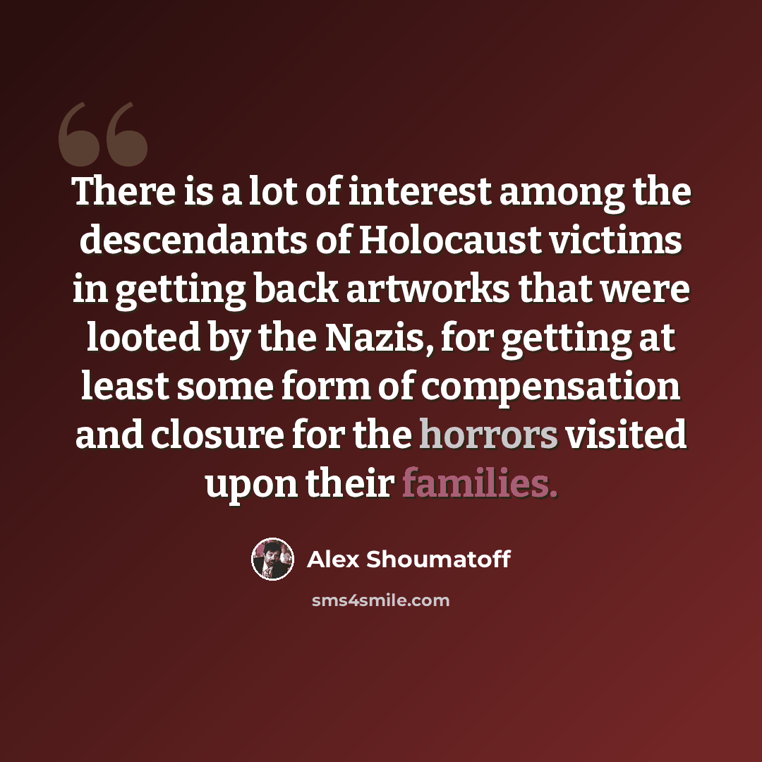 “There is a lot of interest among the descendants of Holocaust victims in getting back artworks that were looted by the Nazis, for getting at least some form of compensation and closure for the horrors visited upon their families.” quote by Alex Shoumatoff