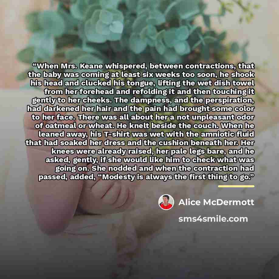 “When Mrs. Keane whispered, between contractions, that the baby was coming at least six weeks too soon, he shook his head and clucked his tongue, lifting the wet dish towel from her forehead and refolding it and then touching it gently to her cheeks. The dampness, and the perspiration, had darkened…” quote by Alice McDermott