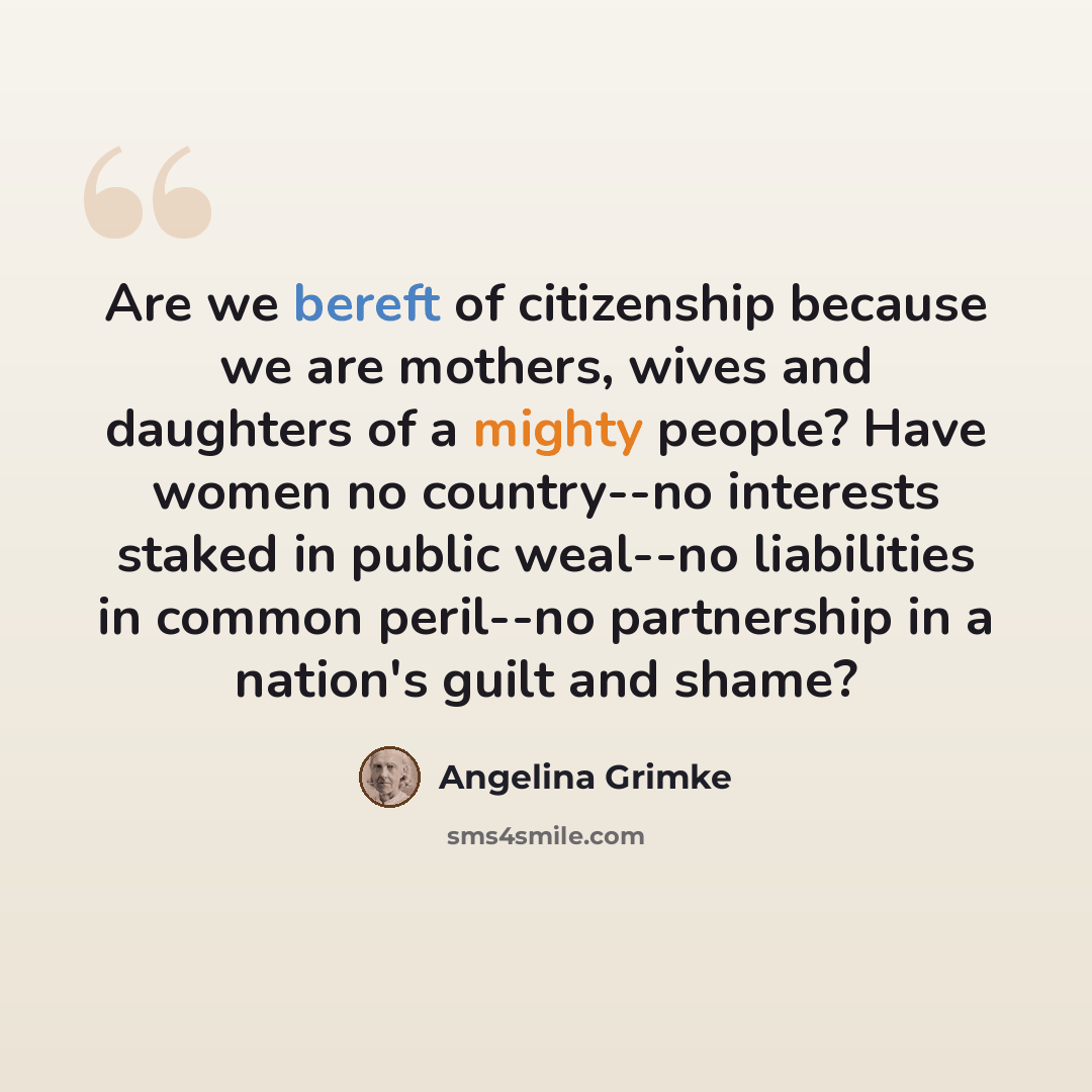 “Are we bereft of citizenship because we are mothers, wives and daughters of a mighty people? Have women no country--no interests staked in public weal--no liabilities in common peril--no partnership in a nation's guilt and shame?” quote by Angelina Grimke