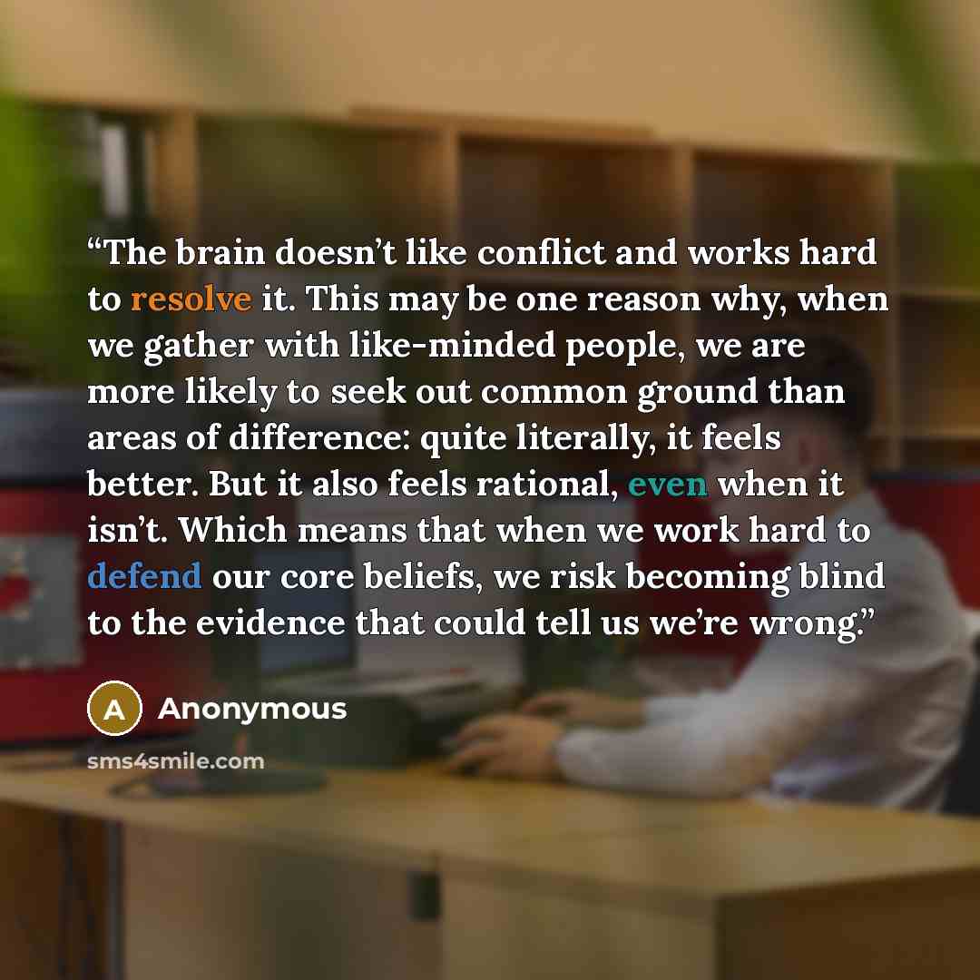 “The brain doesn’t like conflict and works hard to resolve it. This may be one reason why, when we gather with like-minded people, we are more likely to seek out common ground than areas of difference: quite literally, it feels better. But it also feels rational, even when it isn’t. Which means…” quote by Anonymous