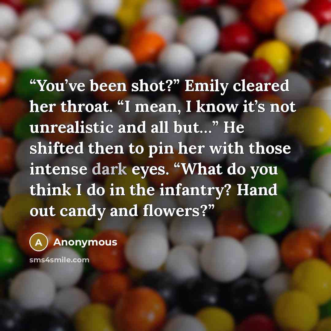 “You’ve been shot?” Emily cleared her throat. “I mean, I know it’s not unrealistic and all but…” He shifted then to pin her with those intense dark eyes. “What do you think I do in the infantry? Hand out candy and flowers?” quote by Anonymous