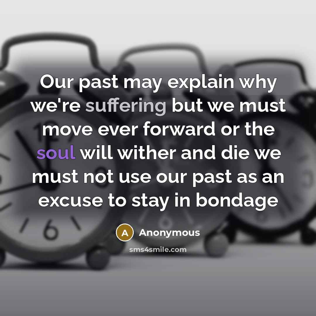 “Our past may explain why we're suffering but we must move ever forward or the soul will wither and die we must not use our past as an excuse to stay in bondage” quote by Anonymous