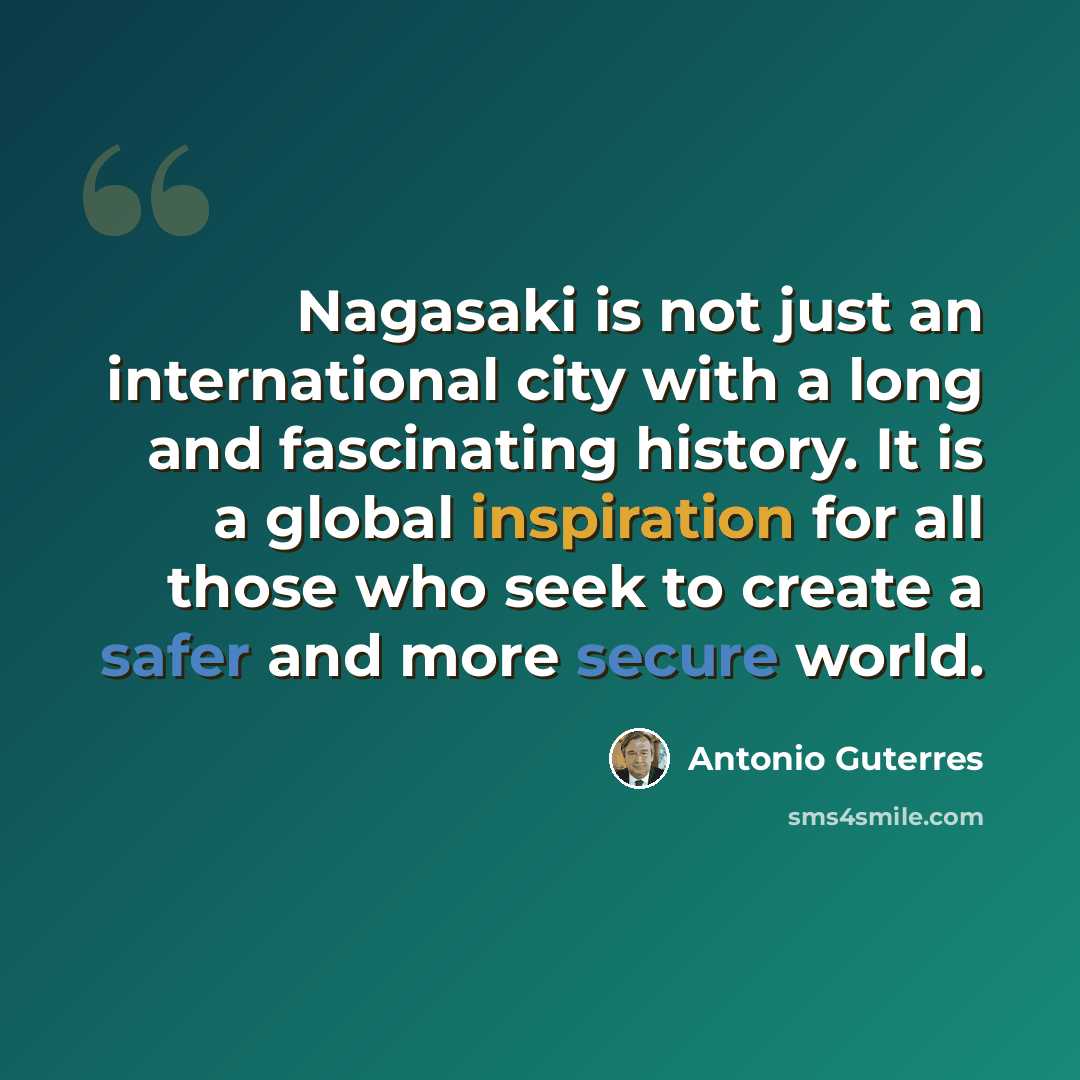 “Nagasaki is not just an international city with a long and fascinating history. It is a global inspiration for all those who seek to create a safer and more secure world.” quote by Antonio Guterres
