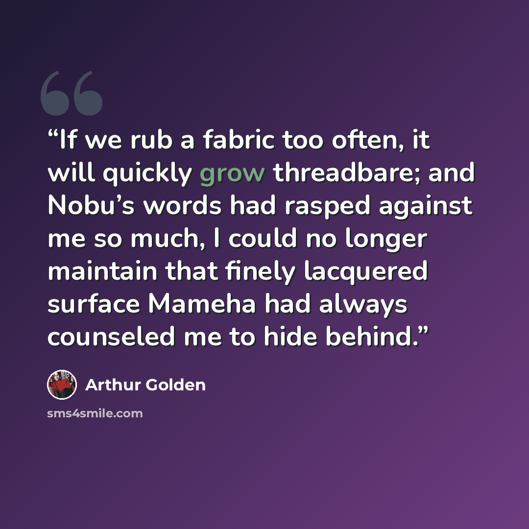 “If we rub a fabric too often, it will quickly grow threadbare; and Nobu’s words had rasped against me so much, I could no longer maintain that finely lacquered surface Mameha had always counseled me to hide behind.” quote by Arthur Golden