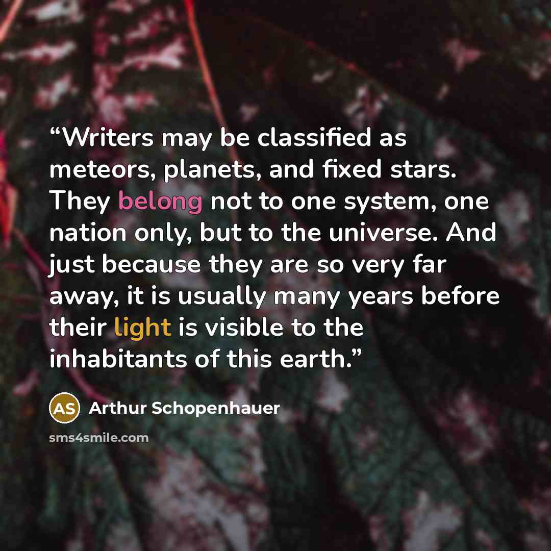 “Writers may be classified as meteors, planets, and fixed stars. They belong not to one system, one nation only, but to the universe. And just because they are so very far away, it is usually many years before their light is visible to the inhabitants of this earth.” quote by Arthur Schopenhauer
