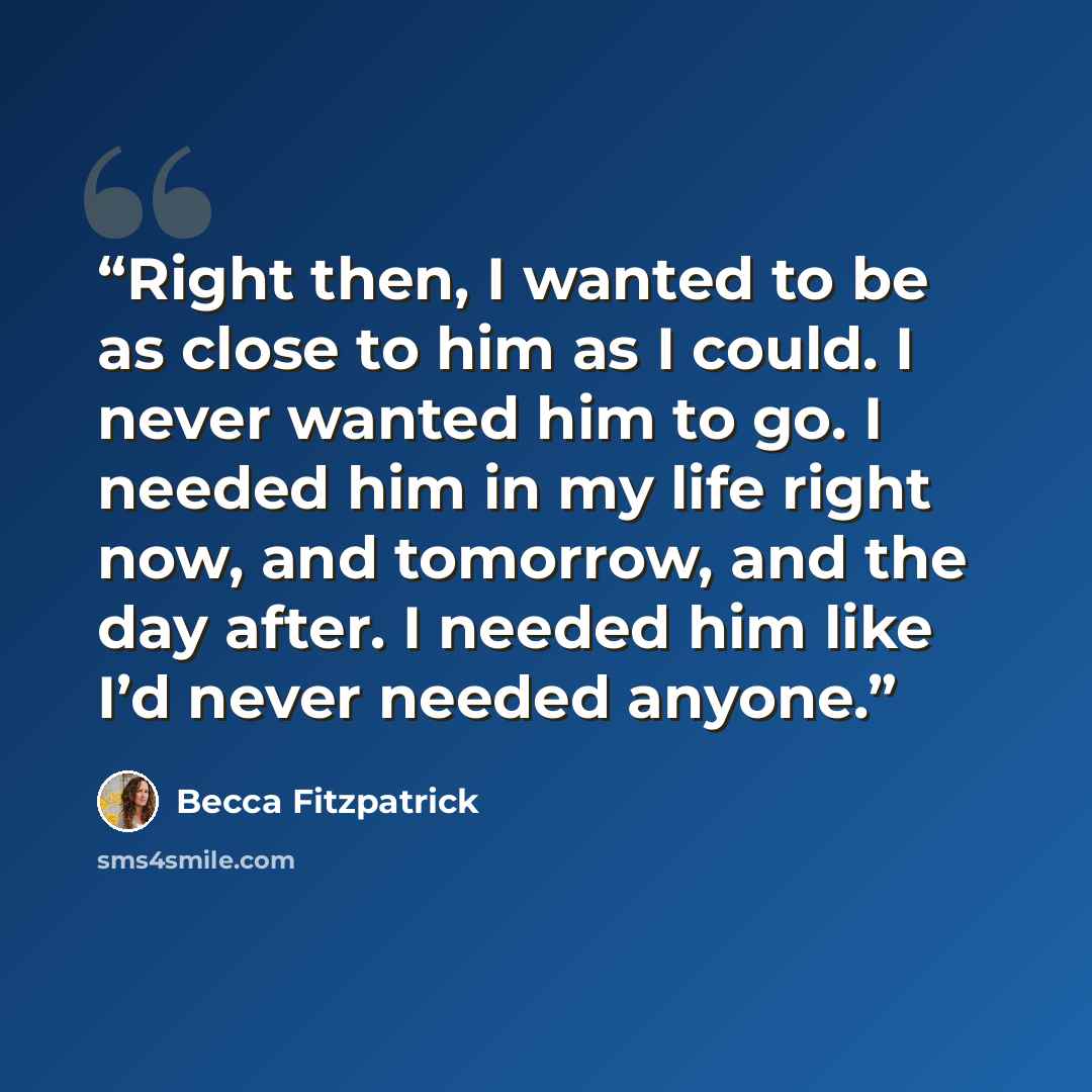 “Right then, I wanted to be as close to him as I could. I never wanted him to go. I needed him in my life right now, and tomorrow, and the day after. I needed him like I’d never needed anyone.” quote by Becca Fitzpatrick