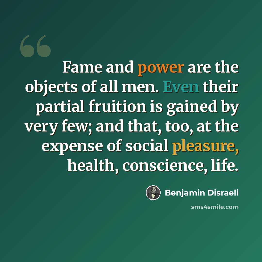 “Fame and power are the objects of all men. Even their partial fruition is gained by very few; and that, too, at the expense of social pleasure, health, conscience, life.” quote by Benjamin Disraeli