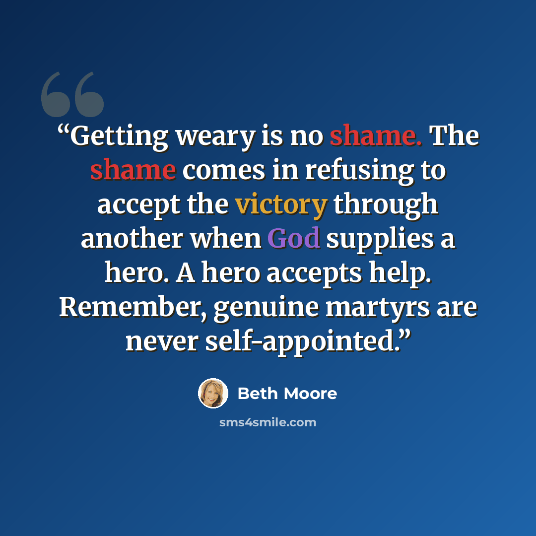“Getting weary is no shame. The shame comes in refusing to accept the victory through another when God supplies a hero. A hero accepts help. Remember, genuine martyrs are never self-appointed.” quote by Beth Moore