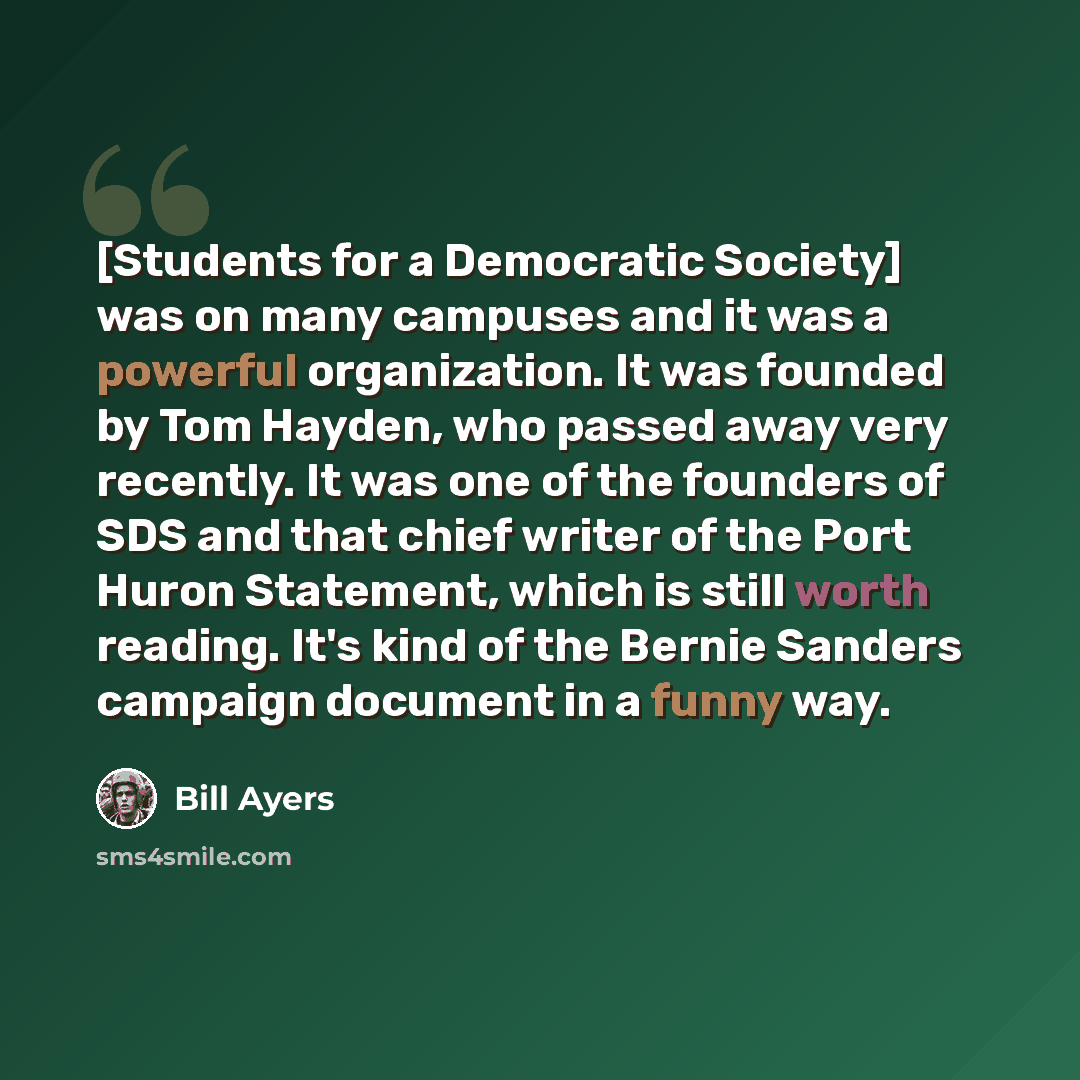 “[Students for a Democratic Society] was on many campuses and it was a powerful organization. It was founded by Tom Hayden, who passed away very recently. It was one of the founders of SDS and that chief writer of the Port Huron Statement, which is still worth reading. It's kind of the Bernie…” quote by Bill Ayers