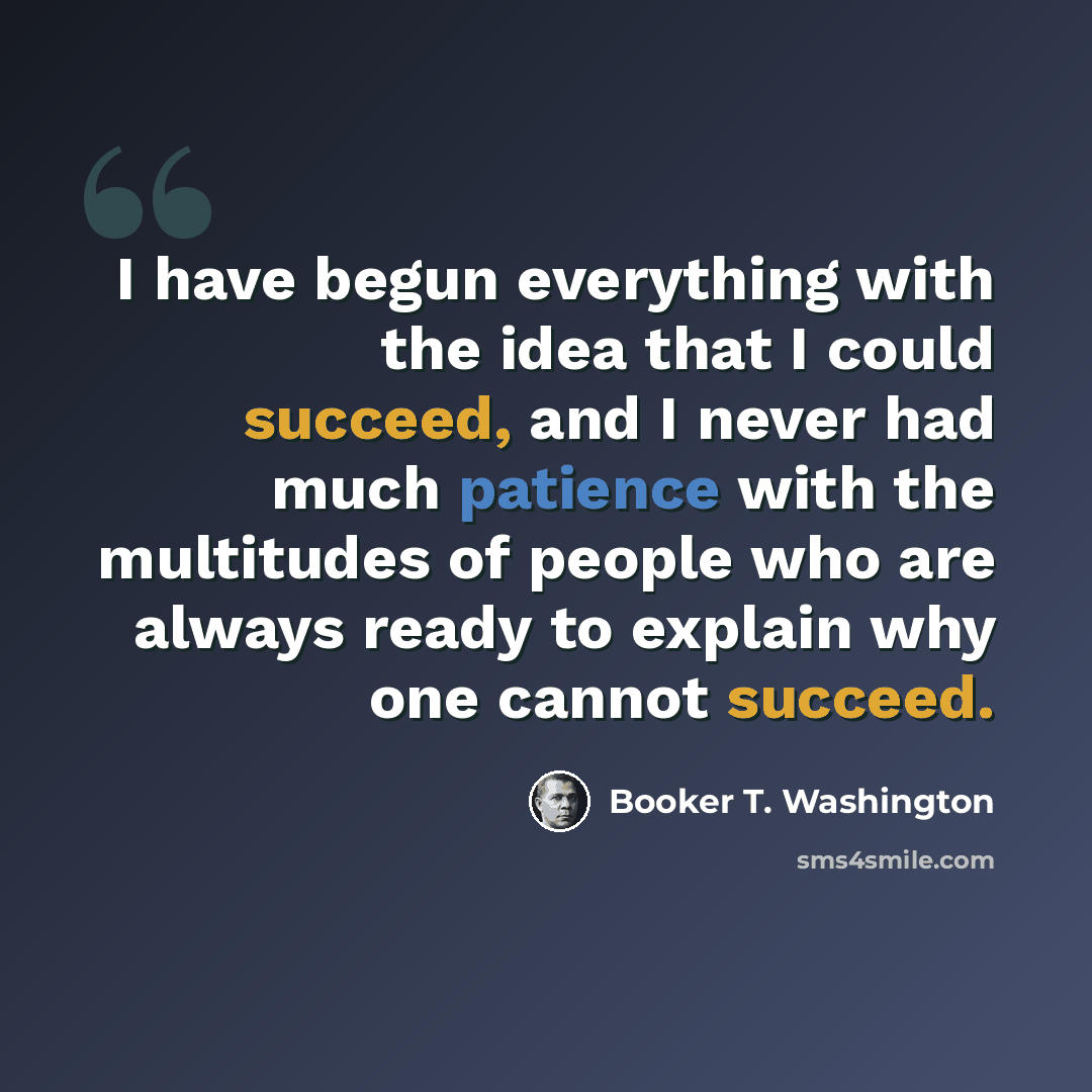 “I have begun everything with the idea that I could succeed, and I never had much patience with the multitudes of people who are always ready to explain why one cannot succeed.” quote by Booker T. Washington