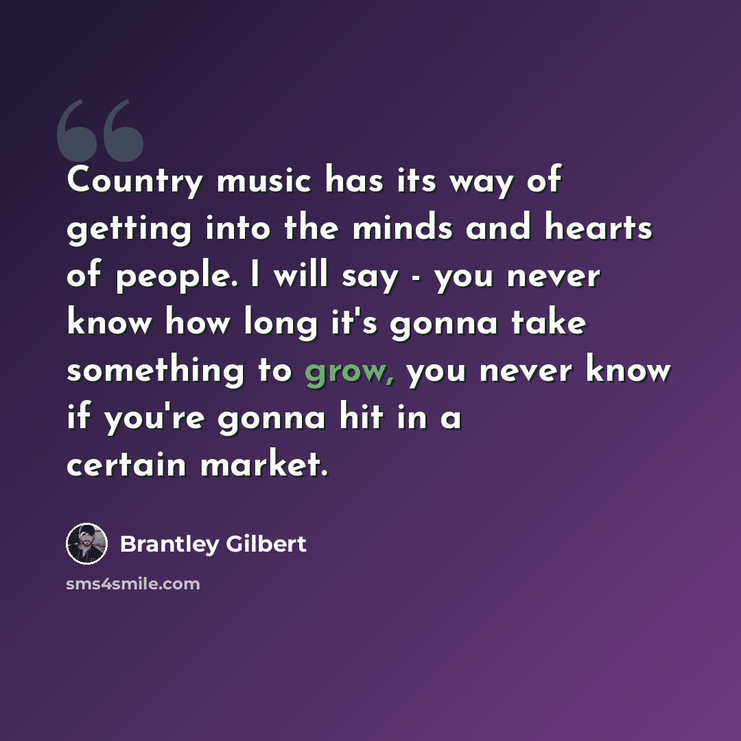 “Country music has its way of getting into the minds and hearts of people. I will say - you never know how long it's gonna take something to grow, you never know if you're gonna hit in a certain market.” quote by Brantley Gilbert