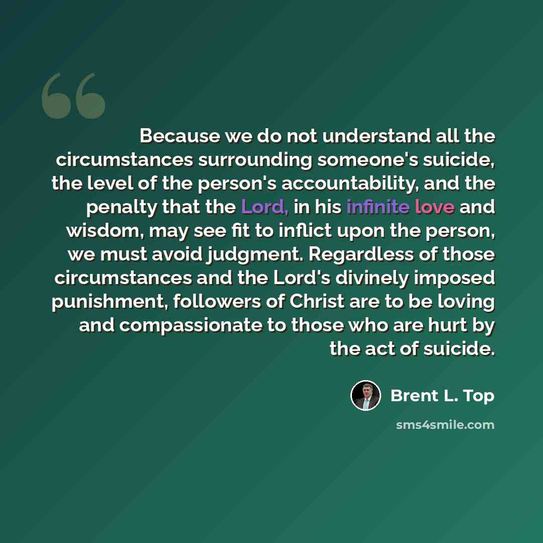“Because we do not understand all the circumstances surrounding someone's suicide, the level of the person's accountability, and the penalty that the Lord, in his infinite love and wisdom, may see fit to inflict upon the person, we must avoid judgment. Regardless of those circumstances and the…” quote by Brent L. Top