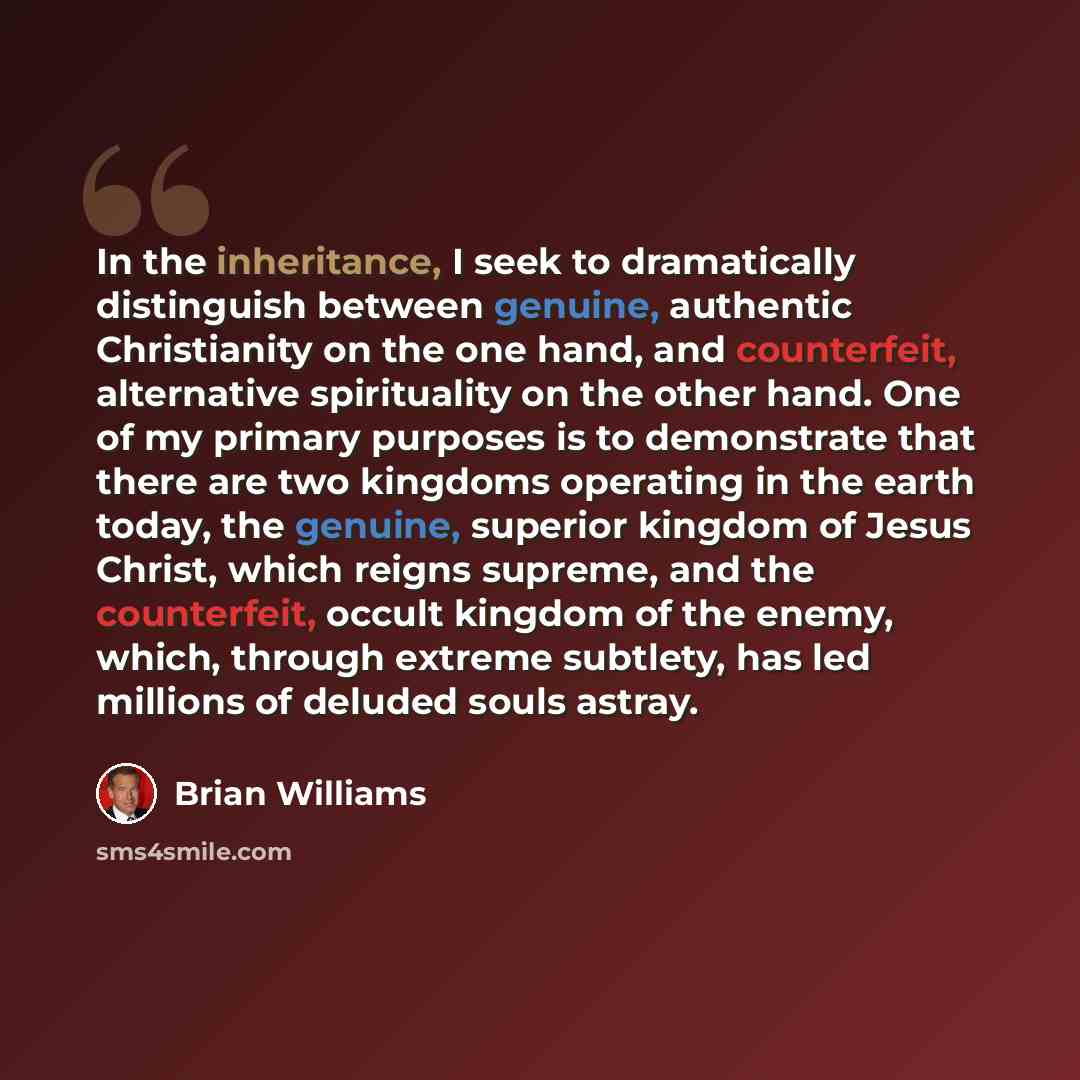 “In the inheritance, I seek to dramatically distinguish between genuine, authentic Christianity on the one hand, and counterfeit, alternative spirituality on the other hand. One of my primary purposes is to demonstrate that there are two kingdoms operating in the earth today, the genuine, superior…” quote by Brian Williams