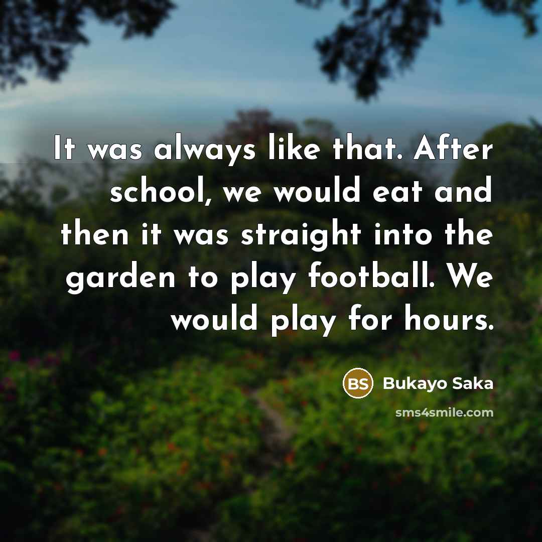 “It was always like that. After school, we would eat and then it was straight into the garden to play football. We would play for hours.” quote by Bukayo Saka