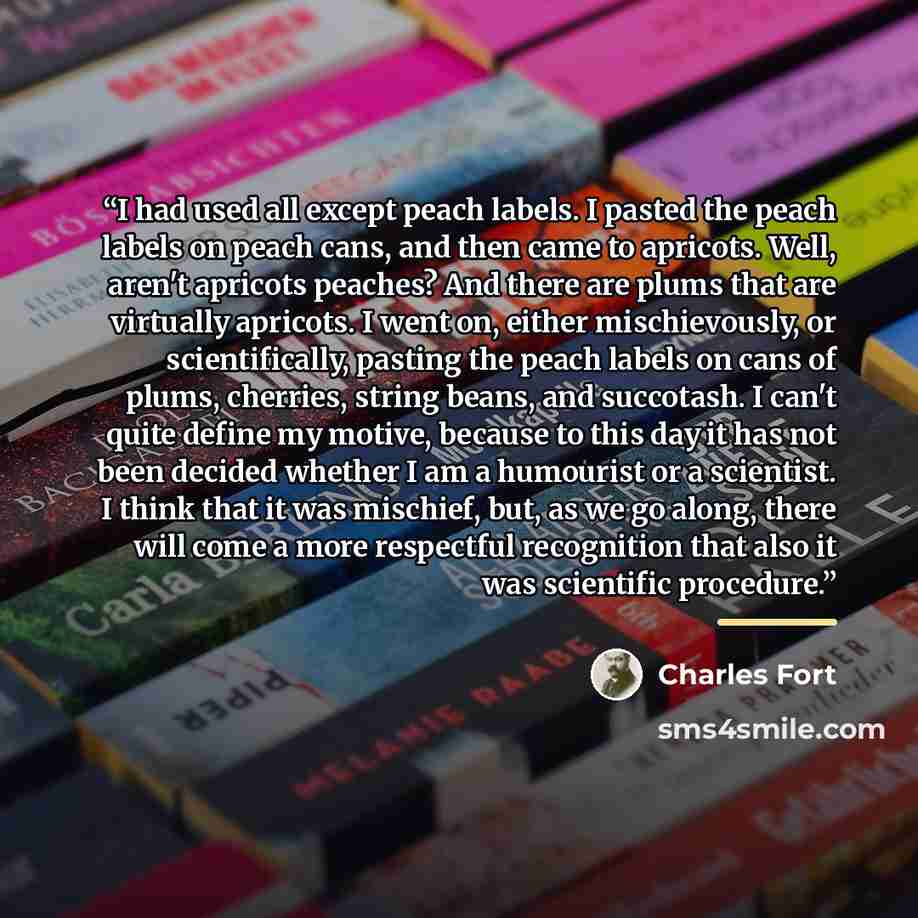 “I had used all except peach labels. I pasted the peach labels on peach cans, and then came to apricots. Well, aren't apricots peaches? And there are plums that are virtually apricots. I went on, either mischievously, or scientifically, pasting the peach labels on cans of plums, cherries, string…” quote by Charles Fort