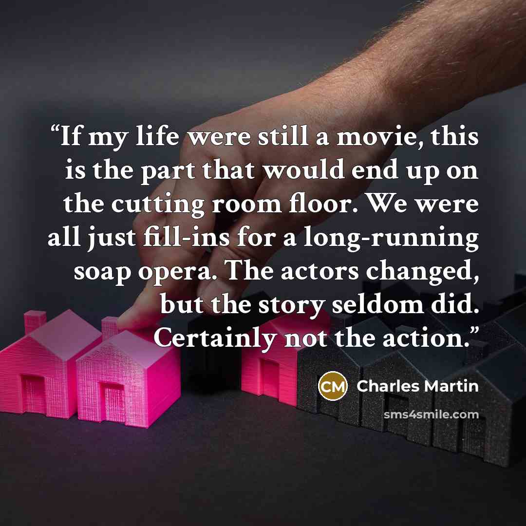 “If my life were still a movie, this is the part that would end up on the cutting room floor. We were all just fill-ins for a long-running soap opera. The actors changed, but the story seldom did. Certainly not the action.” quote by Charles Martin
