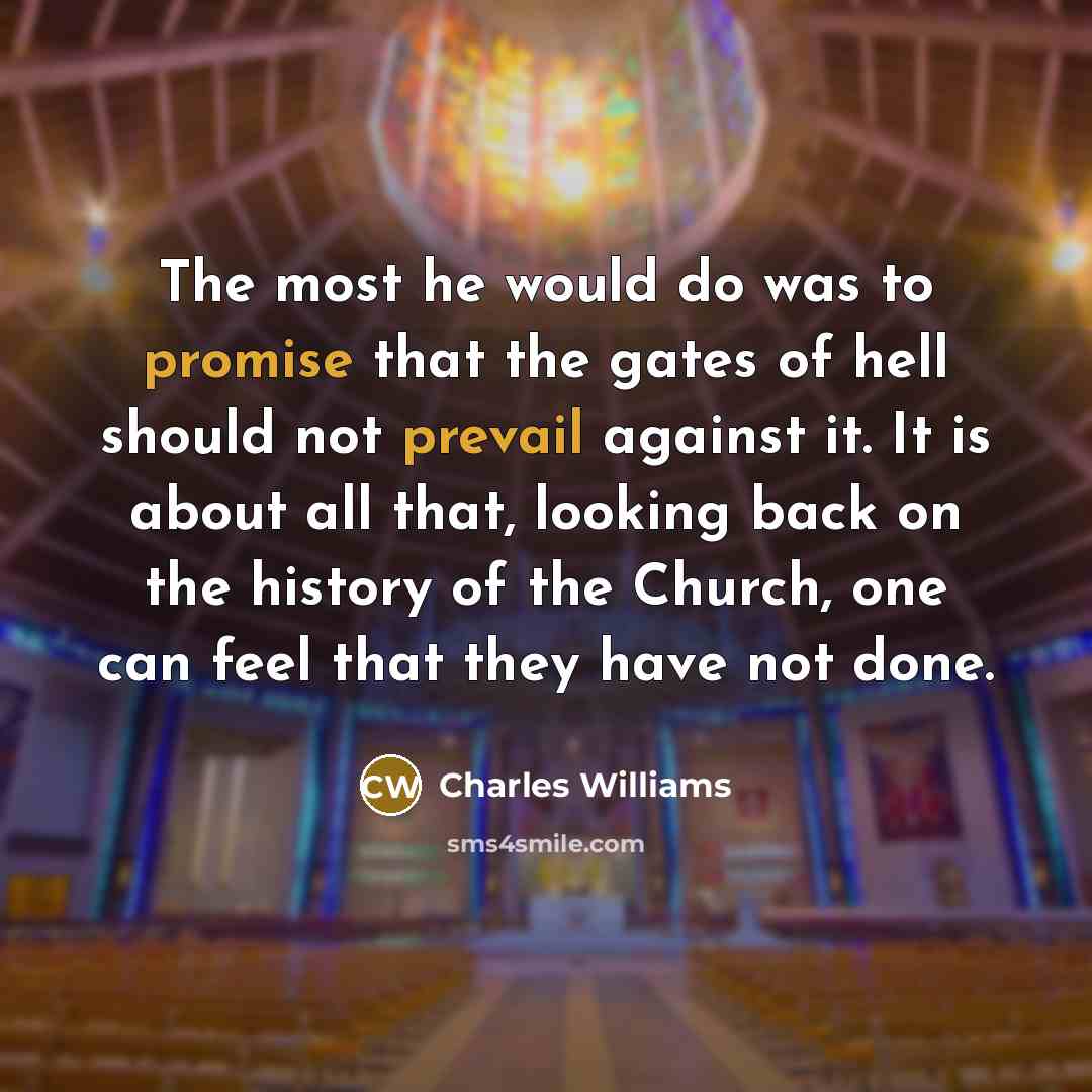 “The most he would do was to promise that the gates of hell should not prevail against it. It is about all that, looking back on the history of the Church, one can feel that they have not done.” quote by Charles Williams