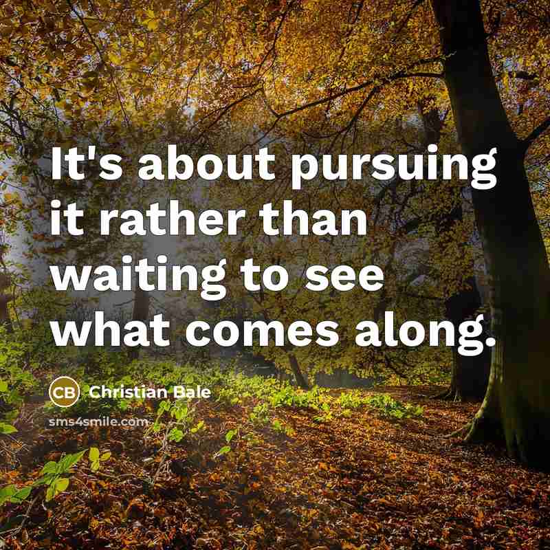 “It's about pursuing it rather than waiting to see what comes along.” quote by Christian Bale