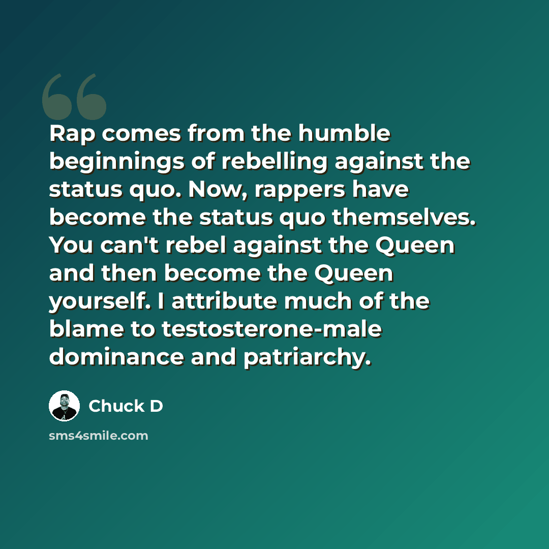 “Rap comes from the humble beginnings of rebelling against the status quo. Now, rappers have become the status quo themselves. You can't rebel against the Queen and then become the Queen yourself. I attribute much of the blame to testosterone-male dominance and patriarchy.” quote by Chuck D