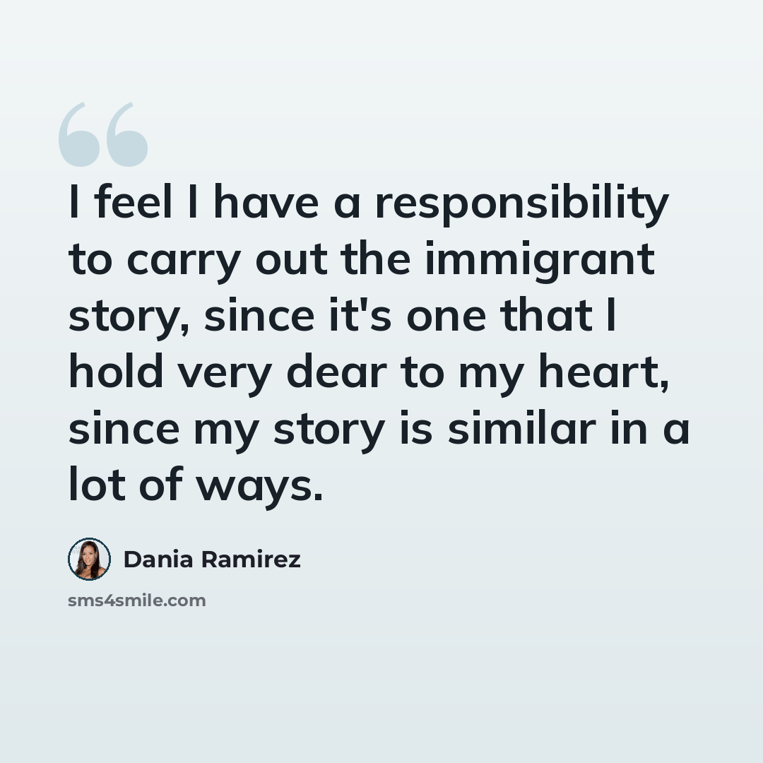 “I feel I have a responsibility to carry out the immigrant story, since it's one that I hold very dear to my heart, since my story is similar in a lot of ways.” quote by Dania Ramirez