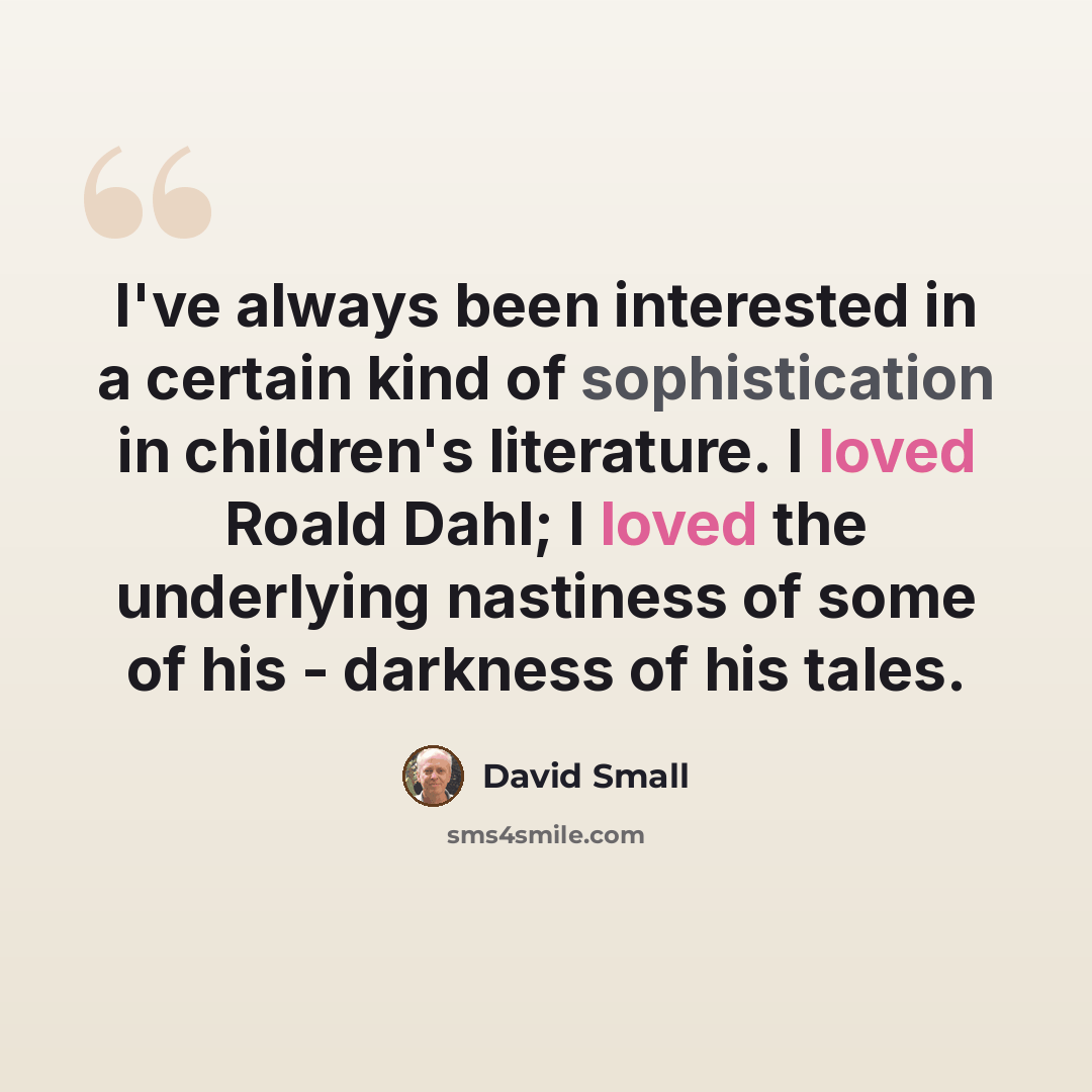 “I've always been interested in a certain kind of sophistication in children's literature. I loved Roald Dahl; I loved the underlying nastiness of some of his - darkness of his tales.” quote by David Small