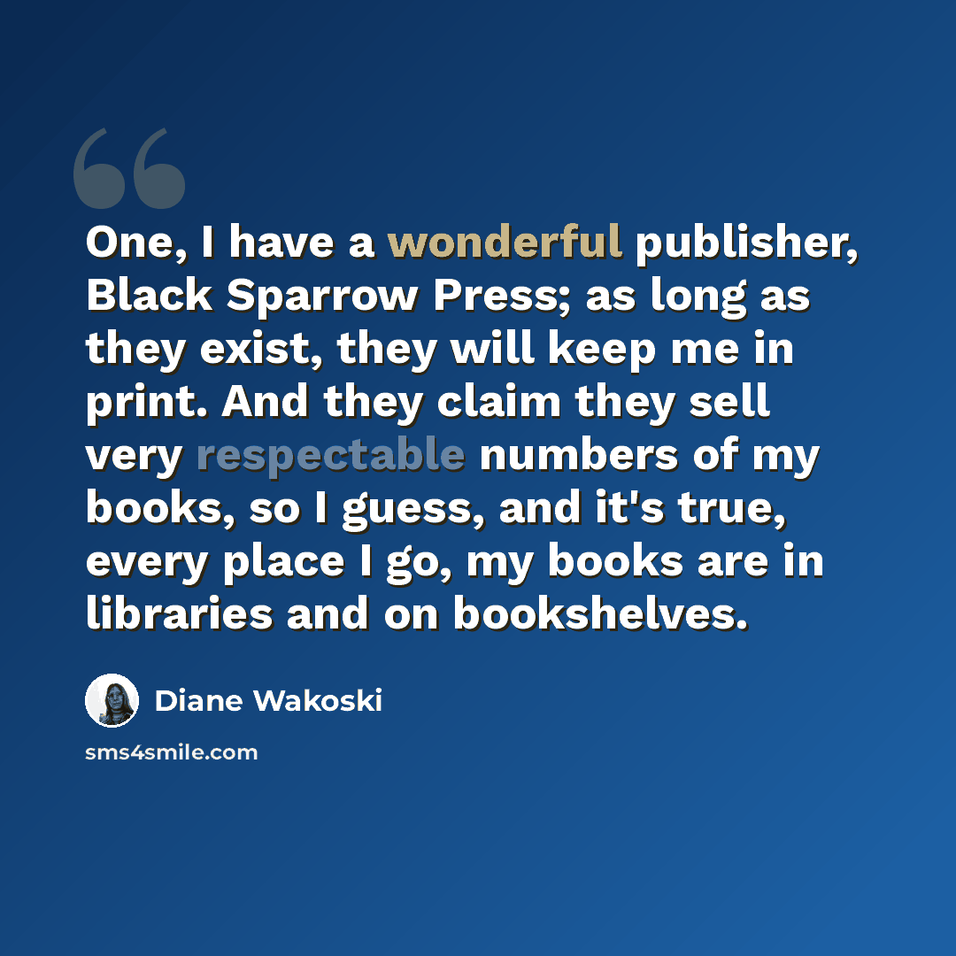 “One, I have a wonderful publisher, Black Sparrow Press; as long as they exist, they will keep me in print. And they claim they sell very respectable numbers of my books, so I guess, and it's true, every place I go, my books are in libraries and on bookshelves.” quote by Diane Wakoski