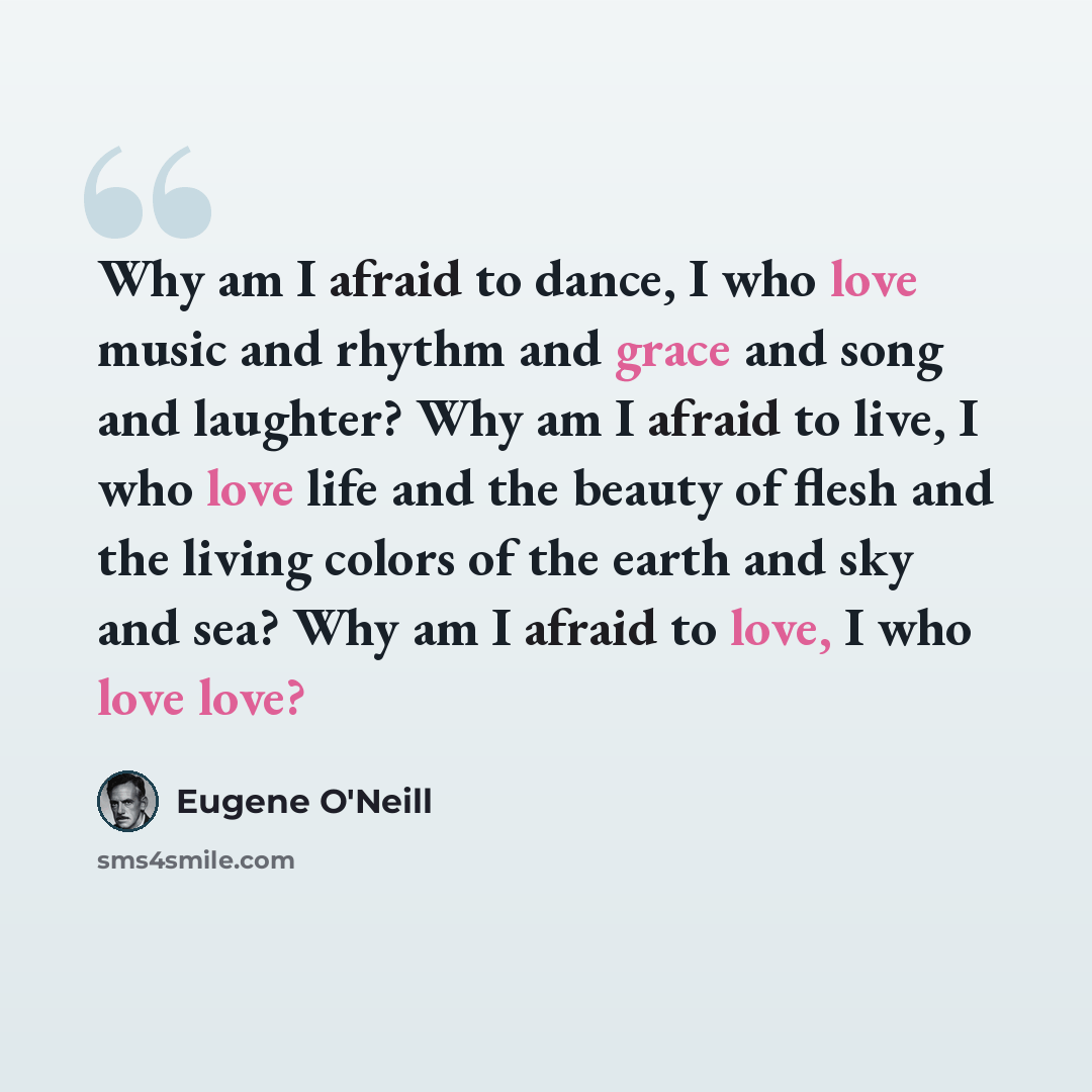 “Why am I afraid to dance, I who love music and rhythm and grace and song and laughter? Why am I afraid to live, I who love life and the beauty of flesh and the living colors of the earth and sky and sea? Why am I afraid to love, I who love love?” quote by Eugene O'Neill
