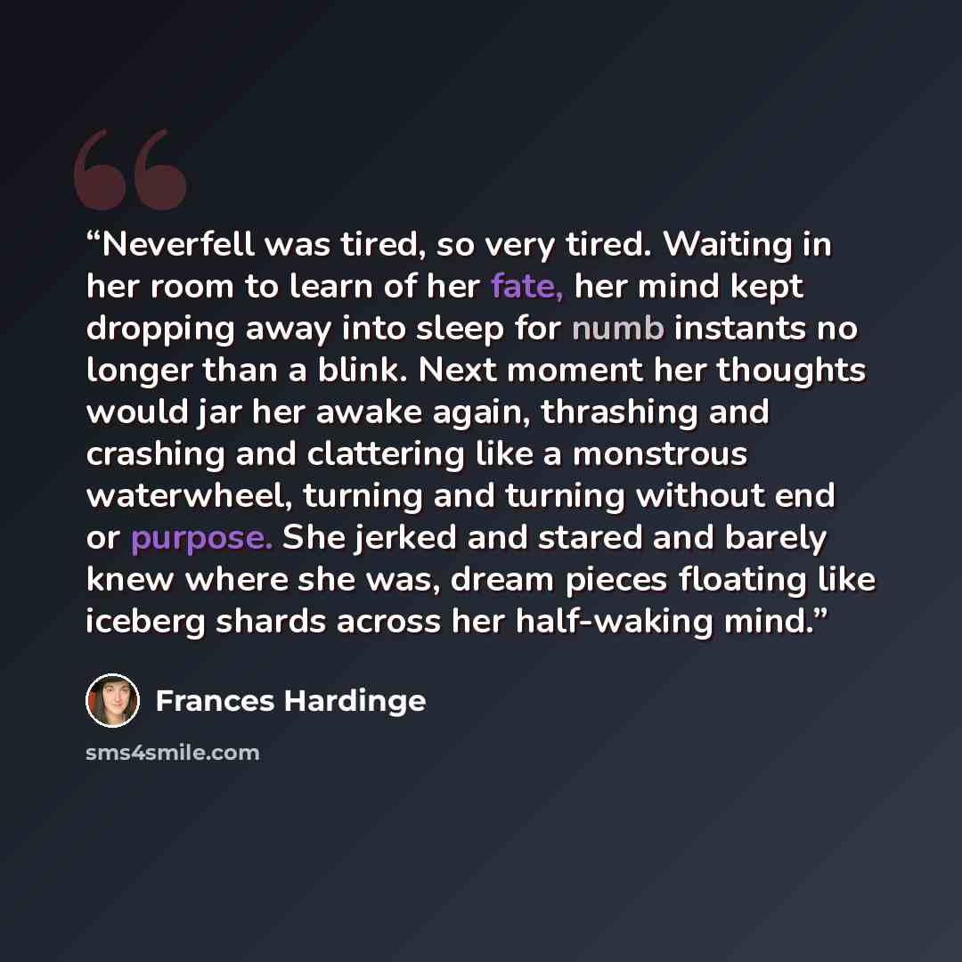 “Neverfell was tired, so very tired. Waiting in her room to learn of her fate, her mind kept dropping away into sleep for numb instants no longer than a blink. Next moment her thoughts would jar her awake again, thrashing and crashing and clattering like a monstrous waterwheel, turning and turning…” quote by Frances Hardinge
