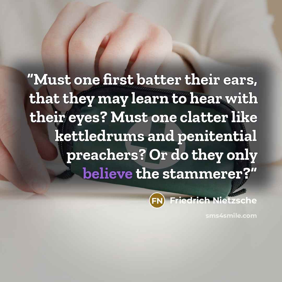 “Must one first batter their ears, that they may learn to hear with their eyes? Must one clatter like kettledrums and penitential preachers? Or do they only believe the stammerer?” quote by Friedrich Nietzsche