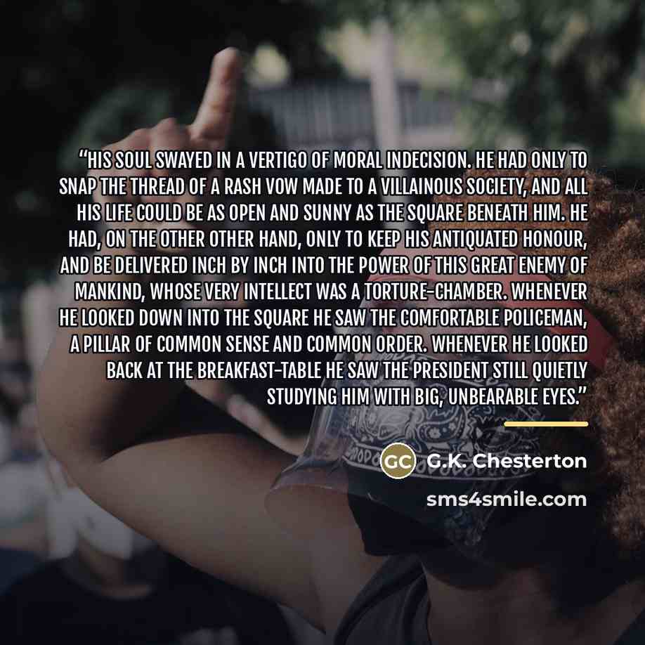 “His soul swayed in a vertigo of moral indecision. He had only to snap the thread of a rash vow made to a villainous society, and all his life could be as open and sunny as the square beneath him. He had, on the other other hand, only to keep his antiquated honour, and be delivered inch by inch…” quote by G.K. Chesterton