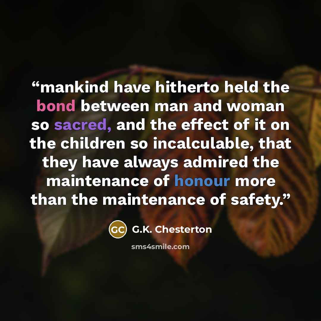 “mankind have hitherto held the bond between man and woman so sacred, and the effect of it on the children so incalculable, that they have always admired the maintenance of honour more than the maintenance of safety.” quote by G.K. Chesterton