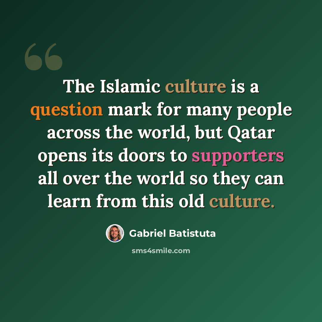 “The Islamic culture is a question mark for many people across the world, but Qatar opens its doors to supporters all over the world so they can learn from this old culture.” quote by Gabriel Batistuta