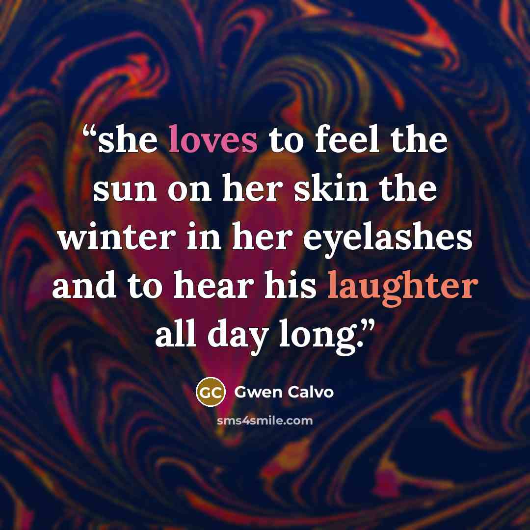 “she loves to feel the sun on her skin the winter in her eyelashes and to hear his laughter all day long.” quote by Gwen Calvo