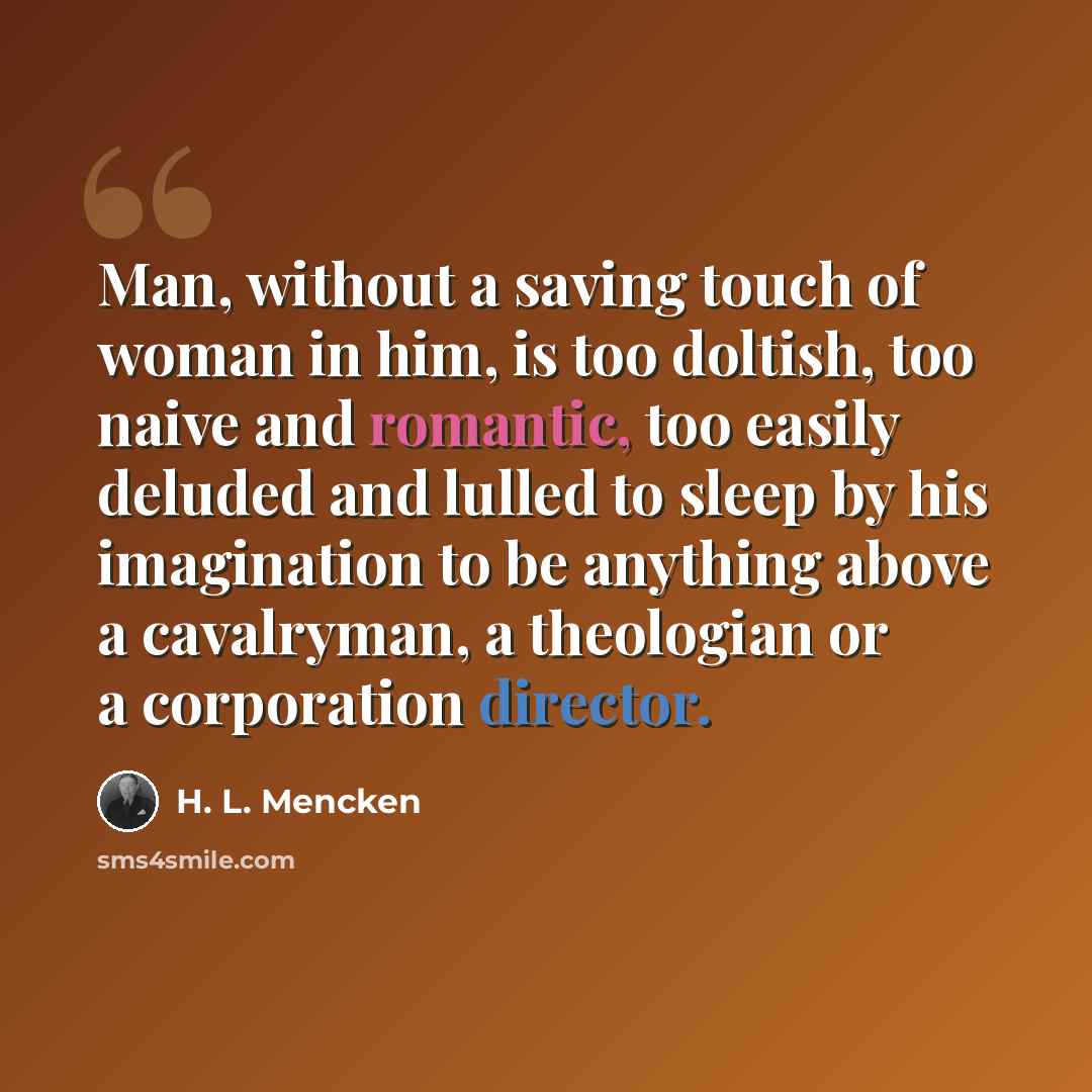 “Man, without a saving touch of woman in him, is too doltish, too naive and romantic, too easily deluded and lulled to sleep by his imagination to be anything above a cavalryman, a theologian or a corporation director.” quote by H. L. Mencken