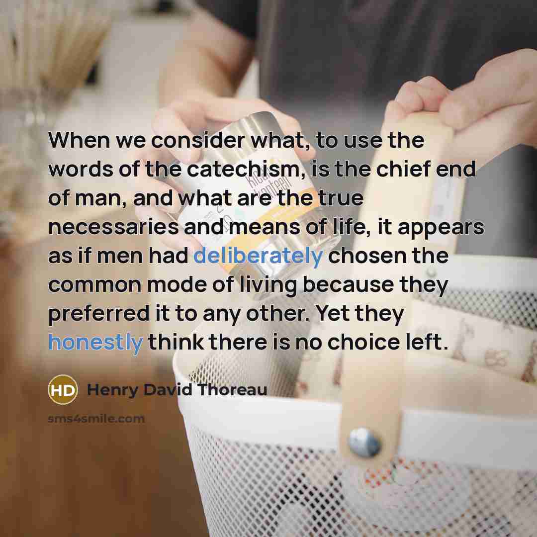 “When we consider what, to use the words of the catechism, is the chief end of man, and what are the true necessaries and means of life, it appears as if men had deliberately chosen the common mode of living because they preferred it to any other. Yet they honestly think there is no choice left.” quote by Henry David Thoreau