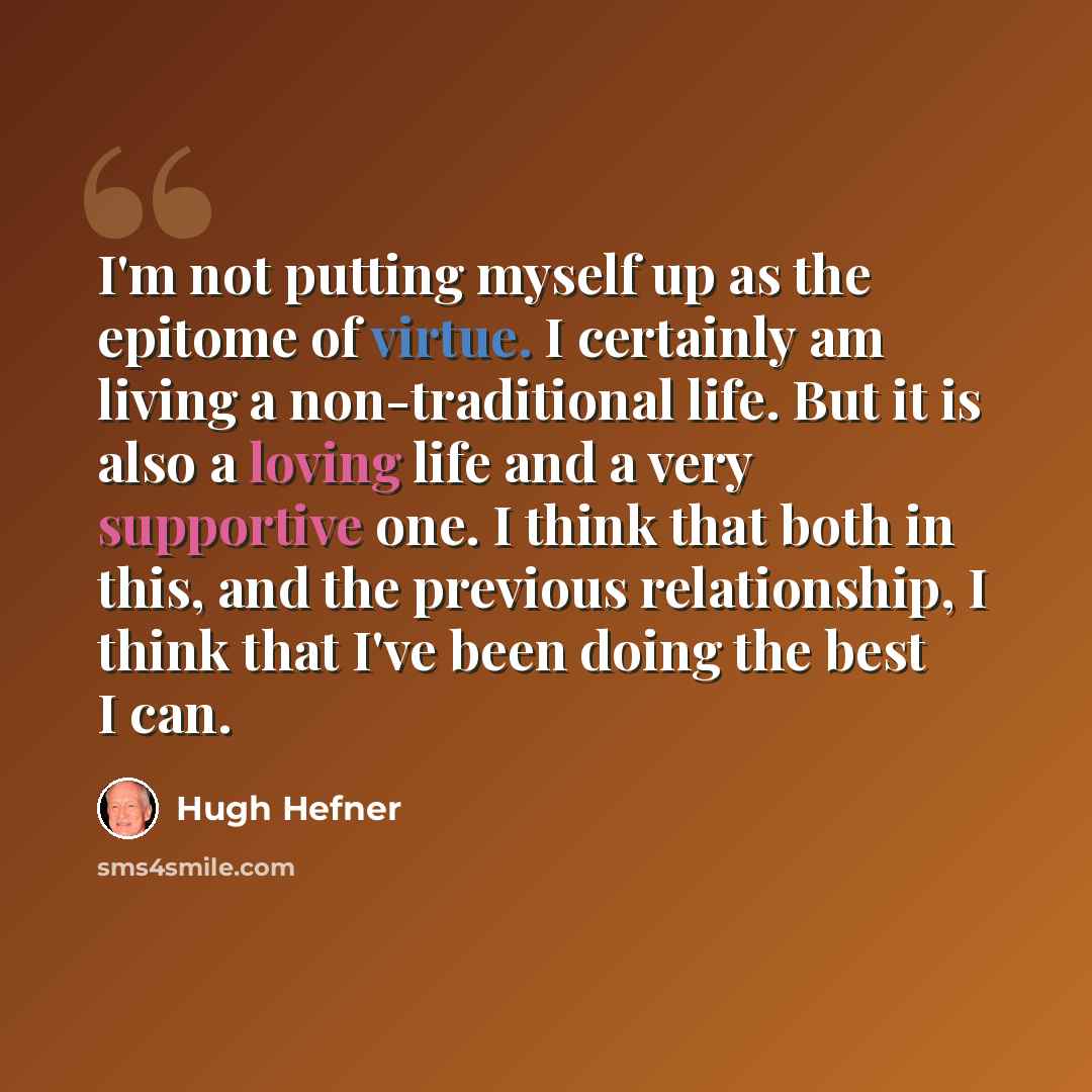 “I'm not putting myself up as the epitome of virtue. I certainly am living a non-traditional life. But it is also a loving life and a very supportive one. I think that both in this, and the previous relationship, I think that I've been doing the best I can.” quote by Hugh Hefner