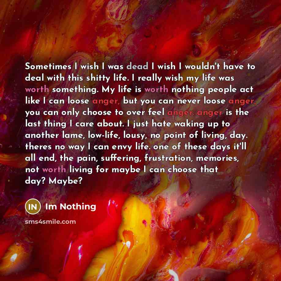 “Sometimes I wish I was dead I wish I wouldn't have to deal with this shitty life. I really wish my life was worth something. My life is worth nothing people act like I can loose anger, but you can never loose anger, you can only choose to over feel anger. anger is the last thing I care about. I…” quote by Im Nothing