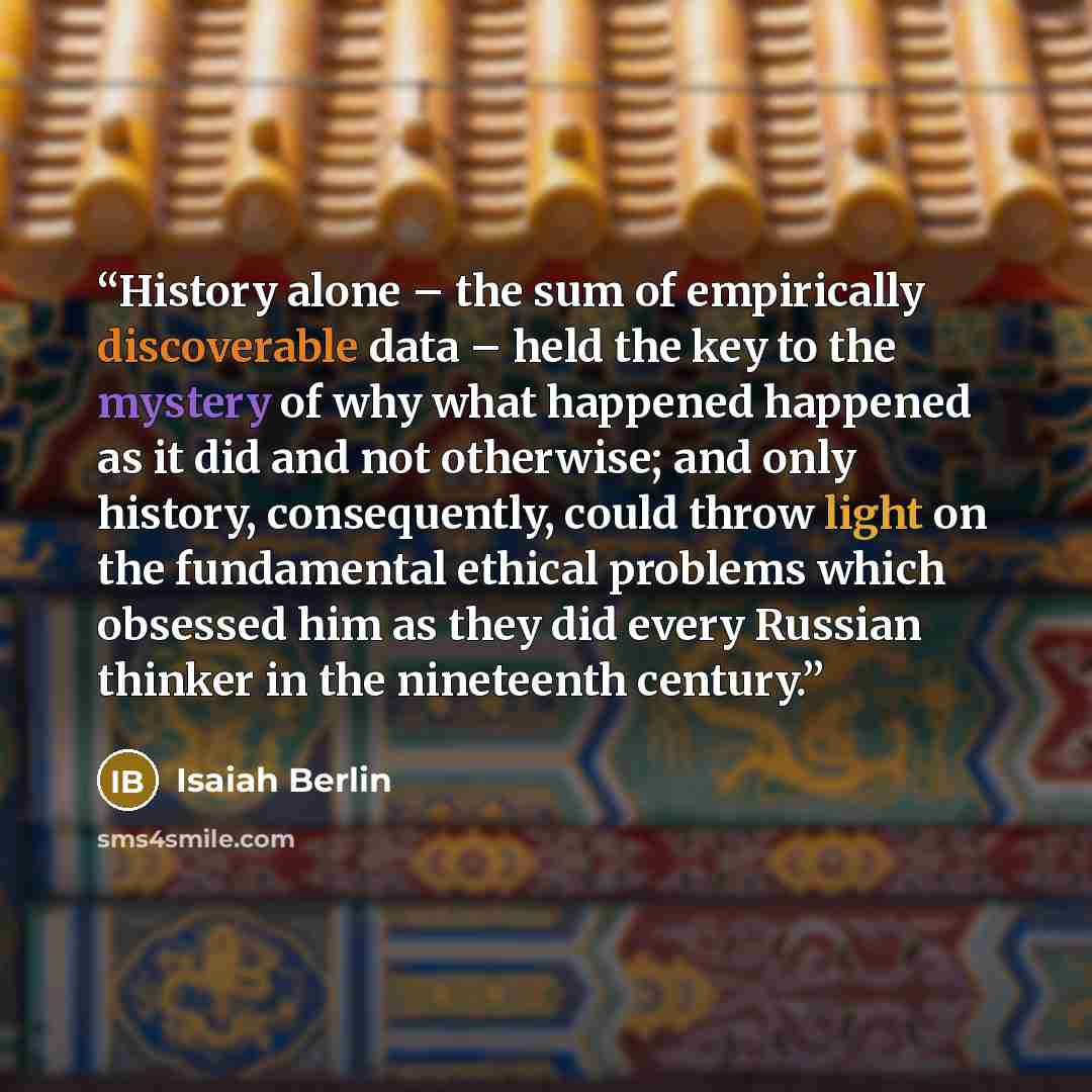 “History alone – the sum of empirically discoverable data – held the key to the mystery of why what happened happened as it did and not otherwise; and only history, consequently, could throw light on the fundamental ethical problems which obsessed him as they did every Russian thinker in the…” quote by Isaiah Berlin