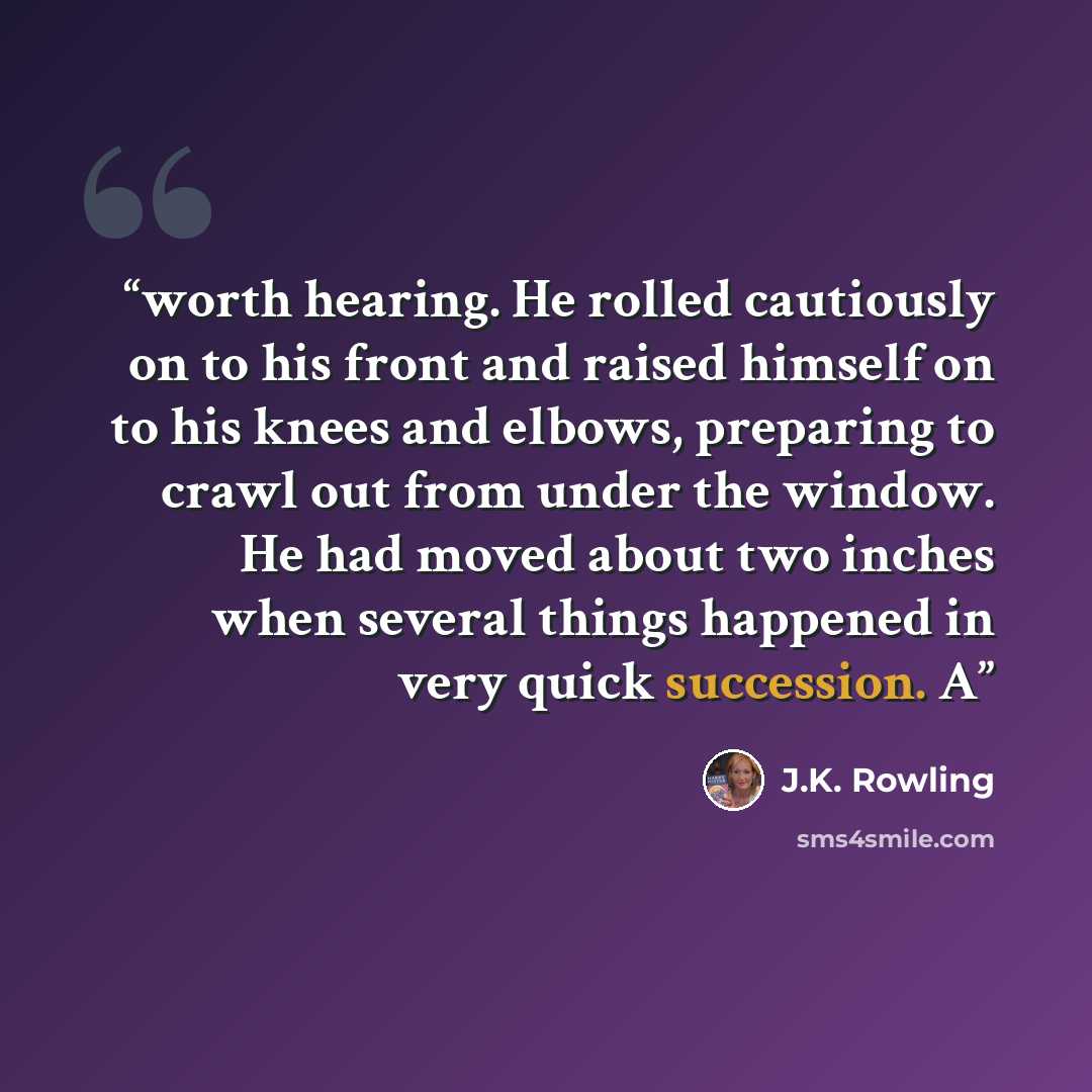 “worth hearing. He rolled cautiously on to his front and raised himself on to his knees and elbows, preparing to crawl out from under the window. He had moved about two inches when several things happened in very quick succession. A” quote by J.K. Rowling